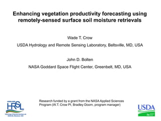 Enhancing vegetation productivity forecasting using remotely-sensed surface soil moisture retrievals Wade T. Crow USDA Hydrology and Remote Sensing Laboratory, Beltsville, MD, USA  John D. Bolten NASA Goddard Space Flight Center, Greenbelt, MD, USA  Research funded by a grant from the NASA Applied Sciences Program (W.T. Crow PI, Bradley Doorn, program manager) 