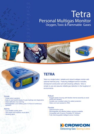 CO2
H2
S
CI2
NH3
O3
CO
O2
CH4
SO2
CO2
H2
S
Tetra
Personal Multigas Monitor
Oxygen, Toxic & Flammable Gases
TETRA
Tetra is a single button, reliable and robust multigas monitor with
optional internal pump. Featuring intelligent sensor modules,
shockproof construction and self checking software, Tetra is
simple to use and assures reliable gas detection in the toughest of
environments.
Simple
•	 Single button operation
•	 Easy to read backlit display for gas readings and diagnostics
•	 Clear calibration due warning
•  Rechargeable Li-ion battery gives 12 hours of continuous
operation
Alarms
•	 Loud 94dBA audible alarm
•	 Ultra bright dual red/blue visual alarm
•	 Vibrating alarm
Robust
•	 Rugged plastic housing with flexible internal assembly to resist
shock and vibration
•	 Durable over moulded rubber for added protection
•	 Water and dust resistant to IP65
Flexible
•	 Optional built-in pump
•	 Rechargeable and alkaline battery versions available
•	 Compatible with Crowcon Portables PC Software
•	 Fully interchangeable intelligent sensor modules
Tel: +44 (0)191 490 1547
Fax: +44 (0)191 477 5371
Email: northernsales@thorneandderrick.co.uk
Website: www.heattracing.co.uk
www.thorneanderrick.co.uk
 