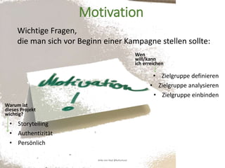 Warum ist
dieses Projekt
wichtig?
• Storytelling
• Authentizität
• Persönlich
Wen
will/kann
ich erreichen
• Zielgruppe definieren
• Zielgruppe analysieren
• Zielgruppe einbinden
Anke von Heyl @kulturtussi
Motivation
Wichtige Fragen,
die man sich vor Beginn einer Kampagne stellen sollte:
 