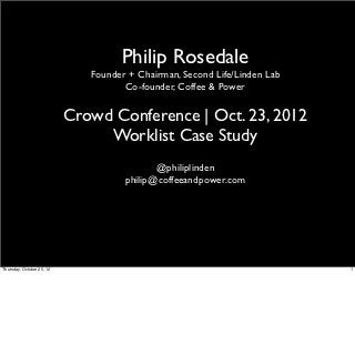 Philip Rosedale
                              Founder + Chairman, Second Life/Linden Lab
                                     Co-founder, Coffee & Power

                           Crowd Conference | Oct. 23, 2012
                                Worklist Case Study
                                            @philiplinden
                                     philip@coffeeandpower.com




Thursday, October 25, 12                                                   1
 