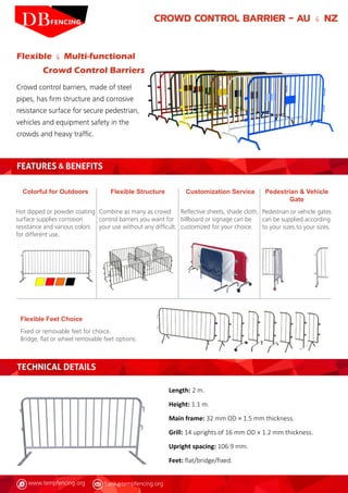 www.tempfencing.org frank@tempfencing.org
CROWD CONTROL BARRIER – AU & NZ
Flexible & Multi-functional
Crowd Control Barriers
Crowd control barriers, made of steel
pipes, has firm structure and corrosive
resistance surface for secure pedestrian,
vehicles and equipment safety in the
crowds and heavy traffic.
FEATURES & BENEFITS
Colorful for Outdoors
Hot dipped or powder coating
surface supplies corrosion
resistance and various colors
for different use.
Flexible Feet Choice
Fixed or removable feet for choice.
Bridge, flat or wheel removable feet options.
Pedestrian & Vehicle
Gate
Pedestrian or vehicle gates
can be supplied according
to your sizes.to your sizes.
Customization Service
Reflective sheets, shade cloth,
billboard or signage can be
customized for your choice.
Flexible Structure
Combine as many as crowd
control barriers you want for
your use without any difficult.
TECHNICAL DETAILS
Length: 2 m.
Height: 1.1 m.
Main frame: 32 mm OD × 1.5 mm thickness.
Grill: 14 uprights of 16 mm OD × 1.2 mm thickness.
Upright spacing: 106.9 mm.
Feet: flat/bridge/fixed.
 
