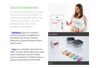 10// !
Les senseurs accessibles à tous se
font de plus en plus puissants et
touchent de nouvelles sphères de
notre vie quotidienne. Ils nous
permettent de mieux nous
connaître nous-mêmes …
// Bellabeat grâce à un module à
ultrasons propose une application
permettant aux futures mamans
d’écouter le rythme cardiaque de leur
bébé à naitre. 
// Cue est un véritable "laboratoire-en-
boîte" qui pour 200$ analyse dans votre
salive 5 indicateurs clés de la santé
comme la vitamine D, l'inﬂammation, la
grippe, la testostérone et la fertilité.
SENSOR EVERYWHERE
BELLABEAT
CUE
 