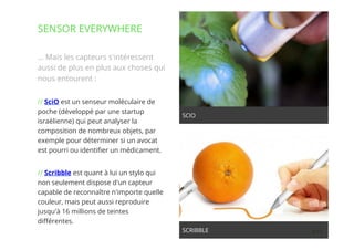 11// !
… Mais les capteurs s'intéressent
aussi de plus en plus aux choses qui
nous entourent :
// SciO est un senseur moléculaire de
poche (développé par une startup
israélienne) qui peut analyser la
composition de nombreux objets, par
exemple pour déterminer si un avocat
est pourri ou identiﬁer un médicament.
// Scribble est quant à lui un stylo qui
non seulement dispose d'un capteur
capable de reconnaître n'importe quelle
couleur, mais peut aussi reproduire
jusqu'à 16 millions de teintes
diﬀérentes.
SENSOR EVERYWHERE
SCRIBBLE
SCIO
 