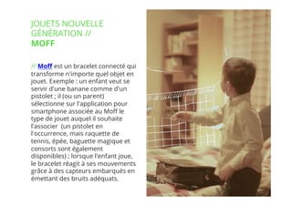 13// !
// Moﬀ est un bracelet connecté qui
transforme n'importe quel objet en
jouet. Exemple : un enfant veut se
servir d'une banane comme d'un
pistolet ; il (ou un parent)
sélectionne sur l'application pour
smartphone associée au Moﬀ le
type de jouet auquel il souhaite
l'associer  (un pistolet en
l'occurrence, mais raquette de
tennis, épée, baguette magique et
consorts sont également
disponibles) ; lorsque l'enfant joue,
le bracelet réagit à ses mouvements
grâce à des capteurs embarqués en
émettant des bruits adéquats.
JOUETS NOUVELLE
GÉNÉRATION //
MOFF
 
