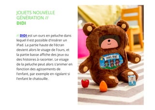 14// !
// DIDI est un ours en peluche dans
lequel il est possible d'insérer un
iPad. La partie haute de l'écran
devient alors le visage de l'ours, et
la partie basse aﬃche des jeux ou
des histoires à raconter. Le visage
de la peluche peut alors s'animer en
fonction des agissements de
l'enfant, par exemple en rigolant si
l'enfant le chatouille.
JOUETS NOUVELLE
GÉNÉRATION //
DIDI
 