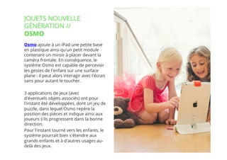 15// !
Osmo ajoute à un iPad une petite base
en plastique ainsi qu'un petit module
contenant un miroir à placer devant la
caméra frontale. En conséquence, le
système Osmo est capable de percevoir
les gestes de l'enfant sur une surface
plane : il peut alors interagir avec l'écran
sans pour autant le toucher.
3 applications de jeux (avec
d'éventuels objets associés) ont pour
l'instant été développées, dont un jeu de
puzzle, dans lequel Osmo repère la
position des pièces et indique ainsi aux
joueurs s'ils progressent dans la bonne
direction.
Pour l'instant tourné vers les enfants, le
système pourrait bien s'étendre aux
grands enfants et à d'autres usages au-
delà des jeux.
JOUETS NOUVELLE
GÉNÉRATION //
OSMO
 