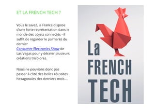 16// !
Vous le savez, la France dispose
d'une forte représentation dans le
monde des objets connectés - il
suﬃt de regarder le palmarès du
dernier 
Consumer Electronics Show de
Las Vegas pour y déceler plusieurs
créations tricolores.
Nous ne pouvions donc pas
passer à côté des belles réussites
hexagonales des derniers mois …
ET LA FRENCH TECH ?
 