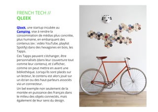 19// !
Qleek, une startup incubée au
Camping, vise à rendre la
consommation de médias plus concrète,
plus humaine, en embarquant des
contenus (ex : vidéo YouTube, playlist
Spotify) dans des hexagones en bois, les
Tapps.
Ces Tapps peuvent s'échanger, être
personnalisés (dans leur couverture tout
comme leur contenu), et s'aﬃcher,
comme on peut mettre en avant une
bibliothèque. Lorsqu'ils sont placés sur
un lecteur, le contenu est alors joué sur
un écran ou des haut-parleurs associés
via un connecteur.
Un bel exemple non seulement de la
montée en puissance des français dans
le milieu des objets connectés, mais
également de leur sens du design. 
FRENCH TECH //
QLEEK
 