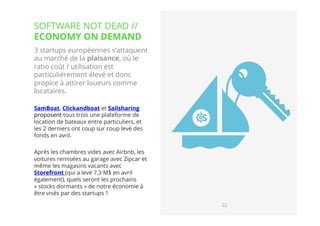 22// !
3 startups européennes s’attaquent
au marché de la plaisance, où le
ratio coût / utilisation est
particulièrement élevé et donc
propice à attirer loueurs comme
locataires. 
SamBoat, Clickandboat et Sailsharing 
proposent tous trois une plateforme de
location de bateaux entre particuliers, et
les 2 derniers ont coup sur coup levé des
fonds en avril.
Après les chambres vides avec Airbnb, les
voitures remisées au garage avec Zipcar et
même les magasins vacants avec
Storefront (qui a levé 7,3 M$ en avril
également), quels seront les prochains
« stocks dormants » de notre économie à
être visés par des startups ?
SOFTWARE NOT DEAD //
ECONOMY ON DEMAND
22
 