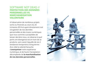 23// !
A l’observation de nombreux projets
sortis ou ﬁnancés au cours du 2ème
trimestre 2014 et ayant directement trait
à la gestion de nos données
personnelles et des traces numériques
que nous sommes susceptibles de
laisser derrière nous, on observe à quel
point une divergence est en train de se
produire, sans savoir laquelle de ces 2
tendances l’emportera à long-terme :
d’un côté la volonté farouche
d’anonymiser notre expérience
numérique, et de l’autre l’acceptation
décomplexée de la marchandisation
de nos données personnelles.
SOFTWARE NOT DEAD //
PROTECTION DES DONNÉES
PERSONNELLES VS.
MARCHANDISATION
VOLONTAIRE
23
 