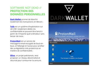 24// !
Dark Wallet promet de blanchir
totalement les transactions en Bitcoin ; 
Tails est un système d’exploitation sur
clé USB totalement dédié à la
conﬁdentialité et pouvant être lancé à
partir de n’importe quel ordinateur sans
laisser de trace ;
ProtonMail est un service de
messagerie email encrypté de bout-en-
bout, et hébergé en Suisse pour proﬁter
des sa législation très protectrice en
matière de conﬁdentialité ; 
Olive, un projet pakistanais, veut
proposer un réseau décentralisé et
sécurisé pour contourner la censure.
24
DARKWALLET
TAILS
PROTONMAIL
SOFTWARE NOT DEAD //
PROTECTION DES
DONNÉES PERSONNELLES
 