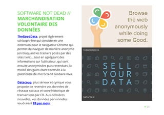 25// !
TheGoodData, projet légèrement
schizophrène qui consiste en une
extension pour le navigateur Chrome qui
permet de naviguer de manière anonyme
(en bloquant les trackers posés par des
sites tiers)… tout en agrégeant des
informations sur l’utilisateur, qui sont
ensuite anonymisées puis revendues, la
moitié des gains étant reversée à la
plateforme de microcrédit solidaire Kiva.
Datacoup, plus sérieux et cynique vous
propose de revendre vos données de
réseaux sociaux et votre historique de
transactions par CB. Aux dernières
nouvelles, vos données personnelles
vaudraient 8$ par mois.
SOFTWARE NOT DEAD //
MARCHANDISATION
VOLONTAIRE DES
DONNÉES
THEGOODDATA
DATACOUP
 