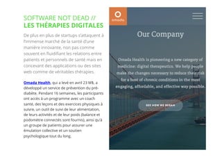 26// !
De plus en plus de startups s’attaquent à
l’immense marché de la santé d’une
manière innovante, non pas comme
souvent en ﬂuidiﬁant les relations entre
patients et personnels de santé mais en
concevant des applications ou des sites
web comme de véritables thérapies.
Omada Health, qui a levé en avril 23 M$, a
développé un service de prévention du pré-
diabète. Pendant 16 semaines, les participants
ont accès à un programme avec un coach
santé, des leçons et des exercices physiques à
suivre, un outil de suivi de leur alimentation,
de leurs activités et de leur poids (balance et
podomètre connectés sont fournis), ainsi qu’à
un groupe de patients pour assurer une
émulation collective et un soutien
psychologique tout du long.
SOFTWARE NOT DEAD //
LES THÉRAPIES DIGITALES
 