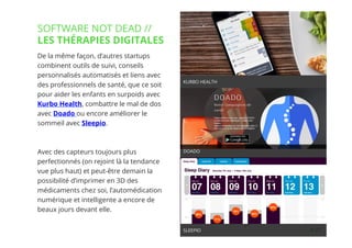 27// !
De la même façon, d’autres startups
combinent outils de suivi, conseils
personnalisés automatisés et liens avec
des professionnels de santé, que ce soit
pour aider les enfants en surpoids avec
Kurbo Health, combattre le mal de dos
avec Doado ou encore améliorer le
sommeil avec Sleepio.
Avec des capteurs toujours plus
perfectionnés (on rejoint là la tendance
vue plus haut) et peut-être demain la
possibilité d’imprimer en 3D des
médicaments chez soi, l’automédication
numérique et intelligente a encore de
beaux jours devant elle.
SOFTWARE NOT DEAD //
LES THÉRAPIES DIGITALES
27
KURBO HEALTH
SLEEPIO
DOADO
 