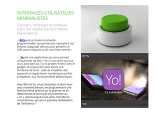 29// !
2 projets, hardware et software,
nous ont captivé par leur même
minimalisme :
// Bttn est un bouton connecté
programmable, qui permet par exemple à vos
enfants d’appuyer dessus pour générer un
SMS vous indiquant qu’ils sont bien rentrés ;
//  Yo est une application qui vous permet
uniquement de dire « Yo » à vos amis (oui oui,
vous avez bien lu). Si ces projets ﬂirtent avec le
gadget, ils recouvrent sans doute une
tendance de fond : celle de simpliﬁer des
appareils et applications numériques parfois
complexes, aux fonctionnalités pléthoriques.
Avec Bttn et Yo, vous choisissez ce dont vous
avez vraiment besoin, en programmant une
fonctionnalité précise sur le premier et en
déterminant le sens que vous donnez au
« Yo » communiqué à vos amis. Derrière le
minimalisme, verrait-on poindre la libération
de l’utilisateur ?
INTERFACES UTILISATEURS
MINIMALISTES
YO!
BTTN
 