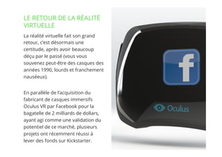 3// !
La réalité virtuelle fait son grand
retour, c’est désormais une
certitude, après avoir beaucoup
déçu par le passé (vous vous
souvenez peut-être des casques des
années 1990, lourds et franchement
nauséeux).
En parallèle de l’acquisition du
fabricant de casques immersifs
Oculus VR par Facebook pour la
bagatelle de 2 milliards de dollars,
ayant agi comme une validation du
potentiel de ce marché, plusieurs
projets ont récemment réussi à
lever des fonds sur Kickstarter.
LE RETOUR DE LA RÉALITÉ
VIRTUELLE
 