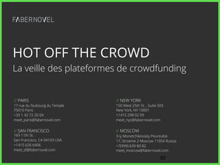 30// !
// NEW YORK
150 West 25th St. , Suite 503
New York, NY 10001
+1415 298 02 09
meet_nyc@fabernovel.com
// MOSCOW
3-iy Monetchikovskiy Peureulok
17, Stroenie 2 Moscow 11054 Russia
+7(999) 639 80 82
meet_moscow@fabernovel.com
// PARIS
17 rue du faubourg du Temple
75010 Paris
+33 1 42 72 20 04
meet_paris@fabernovel.com
// SAN FRANCISCO
169 11th St.
San Francisco, CA 94103 USA
+1415 626 6406
meet_sf@fabernovel.com
30!
HOT OFF THE CROWD
La veille des plateformes de crowdfunding
 