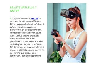 4// !
// Originaire de Pékin, ANTVR n’a
pas peur de s’attaquer à l’Oculus
Rift et propose des lunettes 3D ainsi
qu’une manette pouvant se
transformer en pistolet ou volant.
Points de diﬀérenciation majeurs
avec l’Oculus Rift : ce projet est
compatible avec toutes les
plateformes de jeux comme la Xbox
ou la PlayStation (tandis qu’Oculus
Rift demande des jeux spécialement
adaptés), et il est en open source, ce
qui signiﬁe que chacun peut
contribuer à son développement.
RÉALITÉ VIRTUELLE //
ANTVR
 