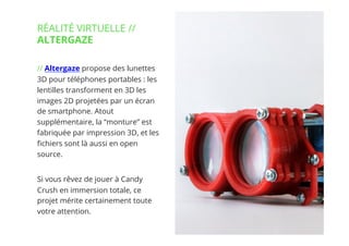 5// !
// Altergaze propose des lunettes
3D pour téléphones portables : les
lentilles transforment en 3D les
images 2D projetées par un écran
de smartphone. Atout
supplémentaire, la “monture” est
fabriquée par impression 3D, et les
ﬁchiers sont là aussi en open
source.
Si vous rêvez de jouer à Candy
Crush en immersion totale, ce
projet mérite certainement toute
votre attention.
RÉALITÉ VIRTUELLE //
ALTERGAZE
 
