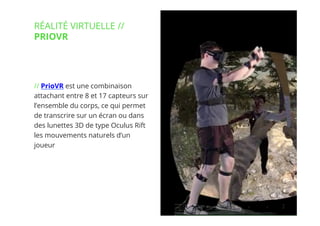 6// !
// PrioVR est une combinaison
attachant entre 8 et 17 capteurs sur
l’ensemble du corps, ce qui permet
de transcrire sur un écran ou dans
des lunettes 3D de type Oculus Rift
les mouvements naturels d’un
joueur
RÉALITÉ VIRTUELLE //
PRIOVR
 
