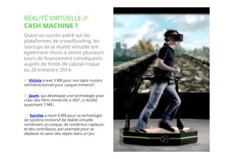 7// !
Outre un succès avéré sur les
plateformes de crowdfunding, les
startups de la réalité virtuelle ont
également réussi à attirer plusieurs
tours de ﬁnancement conséquents
auprès de fonds de capital-risque
au 2è trimestre 2014. 
// Virtuix a levé 3 M$ pour son tapis roulant
omnidirectionnel pour casque immersif ; 
// Jaunt, qui développe une technologie pour
créer des ﬁlms immersifs à 360°, a récolté
quasiment 7 M$ ;
 // Survios a réuni 4 M$ pour sa technologie
de système immersif de réalité virtuelle
combinant un casque, de nombreux capteurs
et des contrôleurs, par exemple pour se
déplacer et saisir des objets dans un jeu.
RÉALITÉ VIRTUELLE //
CASH MACHINE ?
 