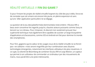 8// !
Si pour l’instant les projets de réalité virtuelle lorgnent du côté des jeux vidéo, force est
de constater que cet univers est encore très jeune, en pleine expansion et sans
qu’une  killer application particulière ne se dégage. 
La question de la (ou des) plateforme(s) dominante(s) reste entière : l’Oculus Rift a
beau avoir concentré les regards jusqu’ici, d’autres acteurs puissants comme Sony se
lancent sur ce créneau. Pour s’imposer, ils devront non seulement prouver leur
supériorité technique mais également être capables de susciter un large écosystème
d’applications et d’accessoires, comme iOS et Android ont fait pour dominer le monde
des smartphones.
Pour ﬁnir, gageons que la valeur et les usages issus de la réalité virtuelle ne se feront
pas « en solitaire » mais seront magniﬁés par leur combinaison avec d’autres
technologies émergentes, notamment les interfaces utilisateurs les plus novatrices. A
ce sujet, la volonté de Bloomberg de combiner Oculus Rift et Leap Motion, un capteur
qui permet à son utilisateur de commander un ordinateur par des mouvements de
mains, nous paraît être une piste intéressante.
RÉALITÉ VIRTUELLE // FIN DU GAME ?
 