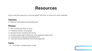 Resources
Did you like the resources on this template? Get them for free at our other websites:
Vectors
● Abstract style classic blue background
Photos
● Man cunting the stack of coins
● Freelance worker using laptop
● Nomad woman traveling with family
● Smiling young male it technician with hardware equipment's
● Young woman wearing embroidered shirt
● Top view finance elements with white piggy ban
Icons
● Icon Pack: Crowdfunding | Lineal
 