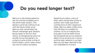 Do you need longer text?
Speaking of craters, many of
them were named after artists or
authors who made significant
contributions to their respective
fields. Mercury takes a little more
than 58 days to complete its
rotation, so try to imagine how
long days must be there! Since
the temperatures are so extreme,
albeit not as extreme as in Venus,
and the solar radiation is so high,
Mercury has been deemed to be
non-habitable for humans
Mercury is the closest planet to
the Sun and the smallest one in
the entire Solar System. This
planet's name has nothing to do
with the liquid metal, since
Mercury was named after the
Roman messenger god. Despite
being closer to the Sun than
Venus, its temperatures aren't as
terribly hot as that planet's. Its
surface is quite similar to that of
Earth's Moon, which means there
are a lot of craters and plains
 