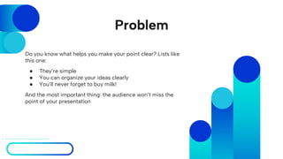 Problem
Do you know what helps you make your point clear? Lists like
this one:
● They’re simple
● You can organize your ideas clearly
● You’ll never forget to buy milk!
And the most important thing: the audience won’t miss the
point of your presentation
 