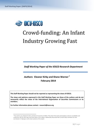 Staff Working Paper: [SWP3/2014]

Crowd-funding: An Infant
Industry Growing Fast
Staff Working Paper of the IOSCO Research Department

Authors: Eleanor Kirby and Shane Worner 1
February 2014

This Staff Working Paper should not be reported as representing the views of IOSCO.
The views and opinions expressed in this Staff Working Paper are those of the authors and do not
necessarily reflect the views of the International Organisation of Securities Commissions or its
members.
For further information please contact: research@iosco.org

1

The authors are a Research Intern and Senior Economist at IOSCO. They thank those who participated in industry roundtables and
conference calls for their open and frank views on this subject. Additionally they would like to thank IOSCO members for their
contribution in helping to craft certain sections of this report.

1|Page

 