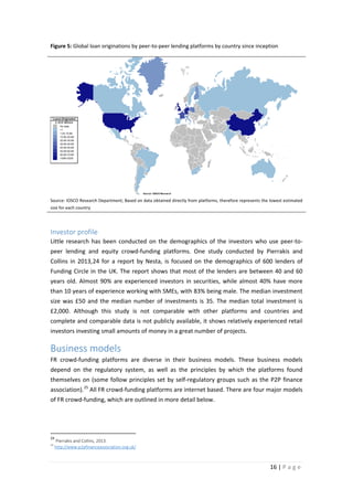 Figure 5: Global loan originations by peer-to-peer lending platforms by country since inception

Loans Originated
in $US Millions
No data
<1
1,00-10.89
10.90-20.89
20.90-30.89
30.90-40.89
40.90-50.89
50.90-60.89
60.90-70.89
1006<3200

Source: IOSCO Research

Source: IOSCO Research Department; Based on data obtained directly from platforms, therefore represents the lowest estimated
size for each country

Investor profile
Little research has been conducted on the demographics of the investors who use peer-topeer lending and equity crowd-funding platforms. One study conducted by Pierrakis and
Collins in 2013,24 for a report by Nesta, is focused on the demographics of 600 lenders of
Funding Circle in the UK. The report shows that most of the lenders are between 40 and 60
years old. Almost 90% are experienced investors in securities, while almost 40% have more
than 10 years of experience working with SMEs, with 83% being male. The median investment
size was £50 and the median number of investments is 35. The median total investment is
£2,000. Although this study is not comparable with other platforms and countries and
complete and comparable data is not publicly available, it shows relatively experienced retail
investors investing small amounts of money in a great number of projects.

Business models
FR crowd-funding platforms are diverse in their business models. These business models
depend on the regulatory system, as well as the principles by which the platforms found
themselves on (some follow principles set by self-regulatory groups such as the P2P finance
association). 25 All FR crowd-funding platforms are internet based. There are four major models
of FR crowd-funding, which are outlined in more detail below.

24
25

Pierrakis and Collins, 2013.
http://www.p2pfinanceassociation.org.uk/

16 | P a g e

 