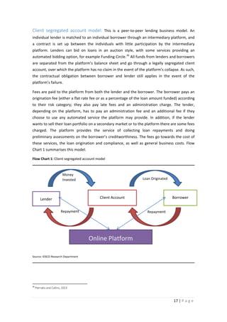 Client segregated account model: This is a peer-to-peer lending business model. An
individual lender is matched to an individual borrower through an intermediary platform, and
a contract is set up between the individuals with little participation by the intermediary
platform. Lenders can bid on loans in an auction style, with some services providing an
automated bidding option, for example Funding Circle. 26 All funds from lenders and borrowers
are separated from the platform’s balance sheet and go through a legally segregated client
account, over which the platform has no claim in the event of the platform’s collapse. As such,
the contractual obligation between borrower and lender still applies in the event of the
platform’s failure.
Fees are paid to the platform from both the lender and the borrower. The borrower pays an
origination fee (either a flat rate fee or as a percentage of the loan amount funded) according
to their risk category; they also pay late fees and an administration charge. The lender,
depending on the platform, has to pay an administration fee and an additional fee if they
choose to use any automated service the platform may provide. In addition, if the lender
wants to sell their loan portfolio on a secondary market or to the platform there are some fees
charged. The platform provides the service of collecting loan repayments and doing
preliminary assessments on the borrower’s creditworthiness. The fees go towards the cost of
these services, the loan origination and compliance, as well as general business costs. Flow
Chart 1 summarises this model.
Flow Chart 1: Client segregated account model

Money
Invested

Loan Originated

Client Account

Lender
Repayment

Borrower
Repayment

Online Platform
Source: IOSCO Research Department

26

Pierrakis and Collins, 2013

17 | P a g e

 