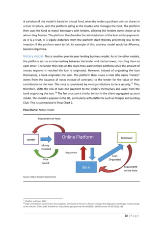 A variation of this model is based on a trust fund, whereby lenders purchase units or shares in
a trust structure, with the platform acting as the trustee who manages the fund. The platform
then uses the fund to match borrowers with lenders, allowing the lenders some choice as to
whom they finance. The platform then handles the administration of the loan and repayments.
As it is a trust, it is legally distanced from the platform itself thereby preventing loss to the
investors if the platform were to fail. An example of this business model would be Afluenta,
based in Argentina.

Notary model: This is another peer-to-peer lending business model. As in the other models,
the platform acts as an intermediary between the lender and the borrower, matching them to
each other. The lender then bids on the loans they want in their portfolio; once the amount of
money required is reached the loan is originated. However, instead of originating the loan
themselves, a bank originates the loan. The platform then issues a note (the name “notary”
stems from the issuance of notes instead of contracts) to the lender for the value of their
contribution to the loan. This note is considered by many jurisdictions to be a security. 27 This,
therefore, shifts the risk of loan non-payment to the lenders themselves and away from the
bank originating the loan. 28 The fee structure is similar to that in the client segregated account
model. This model is popular in the US, particularly with platforms such as Prosper and Lending
Club. This is summarised in Flow Chart 2.
Flow Chart 2: Notary model
Repayment on Note

Online Platform

Lender

Borrower

Money
Invested
Repayment

Note
Issued

Loan
Originated

Bank

Repayment
on the Note

Source: IOSCO Research Department

27

Chaffee and Rapp, 2012
GAO United States Government Accountability Office (2011) Person-to-Person Lending: New Regulatory Challenges Could Emerge
as the Industry Grows [pdf] Available at: http://www.gao.gov/new.items/d11613.pdf [Accessed: 30.09.2013], p13

28

18 | P a g e

 