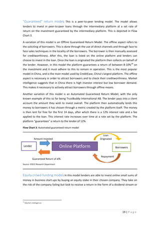 “Guaranteed” return model: This is a peer-to-peer lending model. The model allows
lenders to invest in peer-to-peer loans through the intermediary platform at a set rate of
return on the investment guaranteed by the intermediary platform. This is depicted in Flow
Chart 3.
A variation of this model is an Offline Guaranteed Return Model. The offline aspect refers to
the soliciting of borrowers. This is done through the use of direct channels and through face to
face sales techniques in the locality of the borrowers. The borrower is then manually assessed
for creditworthiness. After this, the loan is listed on the online platform and lenders can
choose to invest in the loan. Once the loan is originated the platform then collects on behalf of
the lender. However, in this model the platform guarantees a return of between 8-10% 29 on
the investment and it must adhere to this to remain in operation. This is the most popular
model in China, and is the main model used by CreditEase, China’s largest platform. The offline
aspect is necessary in order to attract borrowers and to check their creditworthiness. Market
intelligence suggests that in China there is high investor interest but low borrower demand.
This makes it necessary to actively attract borrowers through offline means.
Another variation of this model is an Automated Guaranteed Return Model, with the only
known example of this so far being TrustBuddy International AB. The lender pays into a client
account the amount they wish to invest overall. The platform then automatically lends this
money to borrowers it has chosen through a metric created by the platform itself. The money
is then lent for free for the first 14 days, after which there is a 12% interest rate and a fee
applied to the loan. This interest rate increases over time at a rate set by the platform. The
platform “guarantees” a return to the lender of 12%.
Flow Chart 3: Automated guaranteed return model
Loan
Originated

Amount Invested

Online Platform

Lender

Guaranteed Return of α%

Borrowers
Repayment

Source: IOSCO Research Department

Equity crowd-funding model: In this model lenders are able to invest online small sums of
money in business start-ups by buying an equity stake in their chosen company. They take on
the risk of the company failing but look to receive a return in the form of a dividend stream or

29

Market intelligence

19 | P a g e

 