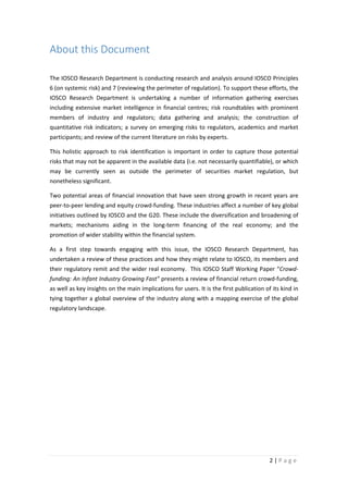 About this Document
The IOSCO Research Department is conducting research and analysis around IOSCO Principles
6 (on systemic risk) and 7 (reviewing the perimeter of regulation). To support these efforts, the
IOSCO Research Department is undertaking a number of information gathering exercises
including extensive market intelligence in financial centres; risk roundtables with prominent
members of industry and regulators; data gathering and analysis; the construction of
quantitative risk indicators; a survey on emerging risks to regulators, academics and market
participants; and review of the current literature on risks by experts.
This holistic approach to risk identification is important in order to capture those potential
risks that may not be apparent in the available data (i.e. not necessarily quantifiable), or which
may be currently seen as outside the perimeter of securities market regulation, but
nonetheless significant.
Two potential areas of financial innovation that have seen strong growth in recent years are
peer-to-peer lending and equity crowd-funding. These industries affect a number of key global
initiatives outlined by IOSCO and the G20. These include the diversification and broadening of
markets; mechanisms aiding in the long-term financing of the real economy; and the
promotion of wider stability within the financial system.
As a first step towards engaging with this issue, the IOSCO Research Department, has
undertaken a review of these practices and how they might relate to IOSCO, its members and
their regulatory remit and the wider real economy. This IOSCO Staff Working Paper “Crowdfunding: An Infant Industry Growing Fast” presents a review of financial return crowd-funding,
as well as key insights on the main implications for users. It is the first publication of its kind in
tying together a global overview of the industry along with a mapping exercise of the global
regulatory landscape.

2|Page

 