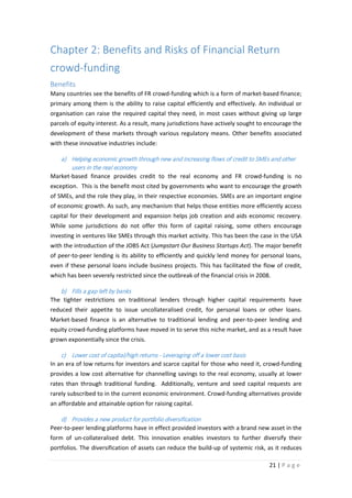 Chapter 2: Benefits and Risks of Financial Return
crowd-funding
Benefits
Many countries see the benefits of FR crowd-funding which is a form of market-based finance;
primary among them is the ability to raise capital efficiently and effectively. An individual or
organisation can raise the required capital they need, in most cases without giving up large
parcels of equity interest. As a result, many jurisdictions have actively sought to encourage the
development of these markets through various regulatory means. Other benefits associated
with these innovative industries include:

a) Helping economic growth through new and increasing flows of credit to SMEs and other
users in the real economy
Market-based finance provides credit to the real economy and FR crowd-funding is no
exception. This is the benefit most cited by governments who want to encourage the growth
of SMEs, and the role they play, in their respective economies. SMEs are an important engine
of economic growth. As such, any mechanism that helps those entities more efficiently access
capital for their development and expansion helps job creation and aids economic recovery.
While some jurisdictions do not offer this form of capital raising, some others encourage
investing in ventures like SMEs through this market activity. This has been the case in the USA
with the introduction of the JOBS Act (Jumpstart Our Business Startups Act). The major benefit
of peer-to-peer lending is its ability to efficiently and quickly lend money for personal loans,
even if these personal loans include business projects. This has facilitated the flow of credit,
which has been severely restricted since the outbreak of the financial crisis in 2008.

b) Fills a gap left by banks
The tighter restrictions on traditional lenders through higher capital requirements have
reduced their appetite to issue uncollateralised credit, for personal loans or other loans.
Market-based finance is an alternative to traditional lending and peer-to-peer lending and
equity crowd-funding platforms have moved in to serve this niche market, and as a result have
grown exponentially since the crisis.

c) Lower cost of capital/high returns - Leveraging off a lower cost basis
In an era of low returns for investors and scarce capital for those who need it, crowd-funding
provides a low cost alternative for channelling savings to the real economy, usually at lower
rates than through traditional funding. Additionally, venture and seed capital requests are
rarely subscribed to in the current economic environment. Crowd-funding alternatives provide
an affordable and attainable option for raising capital.

d) Provides a new product for portfolio diversification
Peer-to-peer lending platforms have in effect provided investors with a brand new asset in the
form of un-collateralised debt. This innovation enables investors to further diversify their
portfolios. The diversification of assets can reduce the build-up of systemic risk, as it reduces
21 | P a g e

 