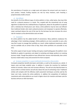 the overreliance of investors on a single asset and reduces the amount each one invests in
each product. Instead, funding requests are met by many investors, each investing a
proportionately smaller amount.

e) Cost efficient
One benefit of all the different types of online platform is that, unlike banks, they have little
need for a physical presence in a locale. This, coupled with the streamlined cost of using
algorithms to determine the creditworthiness of applicants, allows for the platform to operate
with a relatively low infrastructure cost. Hence, online platforms may be more cost efficient
than traditional lenders who need a physical presence and manpower to operate effectively.
Lower overhead reduces the cost of the loan for the borrower but also increases the return
rate for investors as the administrative costs are lower.

f) Convenient
An online platform has the added benefit of convenience. Many platforms emphasise this
advantage in their marketing campaigns. Online platforms are more accessible to users, who
may find it easier to manage their portfolio as a result. Unlike traditional investments, which
may be available only at certain times of day, these online portfolios are accessible at any
time.
The online aspect of peer-to-peer lending and equity crowd-funding gives the platform more
flexibility to update its operations and adapt its marketing and design quickly to an evolving
business model. Though few platforms have offered their services internationally, their online
business model makes it easy and convenient for them to expand.

g) Increases competition in a space traditionally dominated by a few providers
Increased competition benefits borrowers and lenders, as well as the economy as a whole. It
lowers costs and helps establish value. In addition it creates the incentive for traditional
entities to innovate, reduce cost and increases efficiency. This will not only help borrowers to
access credit in a timely manner, but will also reduce the cost of contracting a loan: Traditional
entities will compete with the effective credit assessment techniques currently used by the
lower cost rivals, namely the online platforms. In addition the competition of traditional
investments with online platforms can result in higher returns for investors and lower costs for
business ventures or other borrowers.

22 | P a g e

 