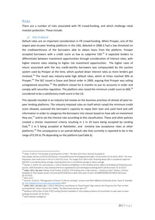 Risks
There are a number of risks associated with FR crowd-funding, and which challenge retail
investor protection. These include:

a)

Risk of default

Default rates are an important consideration in FR crowd-funding. When Prosper, one of the
largest peer-to-peer lending platforms in the USA, debuted in 2006 it had a low threshold on
the creditworthiness of the borrowers able to obtain loans from the platform. Prosper
accepted borrowers with a credit score as low as subprime 520. 32 It expected lenders to
differentiate between investment opportunities through consideration of interest rates, with
higher interest rates relating to higher risk investment opportunities. The higher rates of
return associated with the less credit-worthy borrowers was compounded by the auction
system used by Prosper at the time, which pushed down interest rates as more lenders got
involved. 33 The result was industry-wide high default rates, which at times reached 30% at
Prosper. 34 The SEC issued a Cease and Desist order in 2009, arguing that Prosper was selling
unregistered securities. 35 The platform closed for 6 months to put its accounts in order and
comply with securities regulation. The platform also raised the minimum credit score to 660, 36
considered to be a satisfactory credit score in the US.
This episode resulted in an industry led review on the business practices of almost all peer-topeer lending platforms. The industry imposed rules on itself which raised the minimum credit
score allowed, assessed the borrower’s capacity to repay their loan and used hard and soft
information in order to categorise the borrowers into classes based on how safe an investment
they are, 37 and to set the interest rate according to this classification. These and other policies
created a stricter investment criteria resulting in 1 in 10 loans being accepted by Lending
Club, 38 1 in 5 being accepted at RateSetter, and similarly low acceptance rates at other
platforms. 39 The consequence is an overall default rate that currently is reported to be in the
range of 0.2% to 7% depending on the platform (seeTable 1).

32

Lieber, R (2011) ‘The Gamble of Lending Peer to Peer’, The New York Times, [Online] Available at:
http://www.nytimes.com/2011/02/05/your-money/05money.html?pagewanted=all&_r=0 [Accessed: 03.10.2013]. NOTE: The most
frequently used credit score in the US is the FICO score. This ranges from 300 to 850. Anything below 560 is considered subprime.
560-659 is considered below average, anything above this is considered average or above average.
33
Ceyhan, S. Xiaolin Shi, and Leskovec, J (2011) Dynamics of Bidding in a P2P Lending Service: Effects of Herding and Predicting Loan
Success, [Pdf] Available at: http://wwwconference.org/www2011/proceeding/proceedings/p547.pdf [Accessed: 02.10.2013]
34
Lieber, 2011, See also Felding, A and Pinsker, B (2013) ‘P2P lending pulls in big investors – should you bite?’ Reuters, [Online]
Available at: http://www.reuters.com/article/2013/06/25/us-debt-loans-peer-to-peer-idUSBRE95O0M220130625 [Accessed:
03.10.2013].
35
Idem, p517
36
Verstein, A.(2012), "Misregulation of Person To Person Lending", Lecturer and Other Affiliate Scholarship Series. Paper 8. Available
at: http://digitalcommons.law.yale.edu/ylas/8, p453
37
Lieber, 2011 see also Light, J (2012) ‘Would You Lend Money to These People? Big Investors Are Piling Into the ‘Peer-to-Peer
th
Lending Market. Here’s How to do it Safely’, The Wall Street Journal, April 13 .
38
Synthesis (2013) Peer-to-Peer (P2P) Lending [Online] Available at: http://www.synthesis-sif.lu/surf/peer-to-peer-peer-to-peerlending/ [Accessed: 03.10.2013]
39
IOSCO Market Intelligence

23 | P a g e

 