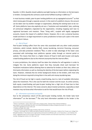 Quackle. In 2011, Quackle closed suddenly overnight leaving no information on the borrowers
or lenders. Consequently the contracts could not be fulfilled resulting in 100% loss. 46
In most business models, peer-to-peer lending platforms set up segregated accounts 47 so that
client money goes through a separate account. In the event of a platform closure, the account
can be taken over by another manager or organisation, allowing the existing loans to be runoff. Some platforms have also explicitly set out a “resolution and resolvability” plan, outlining
all contractual obligations originated by the organisation, including mapping each loan to
registered borrowers and investors. These “living wills”, coupled with legally segregated
accounts, lessens the impact of a platform failure. However, this is not a universal business
model and there is no legal requirement in some jurisdictions to have such a plan in the event
of a platform’s failure.

c) Risk of fraud
Peer-to-peer lending suffers from the same risks associated with any other credit provision
institution, which include: identity theft, money laundering, terrorism financing, consumer
privacy, and data protection violations. 48But, in order to take advantage of the lower costs
associated with technology most platforms operate solely through an internet portal or
website. This means that there is a higher chance of fraud in both peer-to-peer and equity
crowd-funding platforms due to the inherent anonymity that the internet offers.
In some jurisdictions, the industry itself has taken the initiative for self-regulation in order to
mitigate this risk. Some platforms report that they manually check each borrower for
fraudulent motivations before allowing them to advertise for lenders on their sites; others use
third party information as well as checking the identity of the borrowers before originating the
loans. However, relatively few do similar background checks on the lenders, with most only
doing the minimum required to bring them in line with anti-money laundering laws.
The risk of fraud can be high in equity crowd-funding, due to a lack of available information
about the investment. This is the case for both the investor and the issuer. As online services,
both equity crowd-funding and peer-to-peer lending face a high risk of fraud due to their
dependence on the internet. This raises concerns about investor protection, especially as retail
investors may not know what information to ask for that would lessen the risk of fraud.

d) Information asymmetry and quality
Due to the anonymous nature of the peer-to-peer lending market, the lender lacks hard
information 49 on the borrower. 50 The only hard information available to the lender is the
46

Morre, E and Moules, J (2011) ‘Peer-to-peer loans company closes’, Financial Times, [Online] Available at:
http://www.ft.com/cms/s/0/2db417a6-20c1-11e1-816d-00144feabdc0.html#axzz1fstqp4xA [Accessed: 05.11.2013]
47
See client segregated account model, p16
48
Chaffee and Rapp, 2012, p505
49
Hard information is quantitative data including credit scores, income etc.
50
Freeman, S and Ginger Zhe Jin (2009) Learning by Doing with Asymmetric Information: Evidence from Prosper.com, College Park,
MD [pdf] Available at: http://www.ecares.org/ecaresdocuments/seminars0910/jin.pdf; Lin, M. Viswanatha, S. and Prabhala, N.R.
(2013) ´Judging Borrowers by the Company they Keep: Friendship networks and information Asymmetry in Online Peer-to-Peer
Lending´, Management Science, Vol. 59(1), pp17-35

26 | P a g e

 