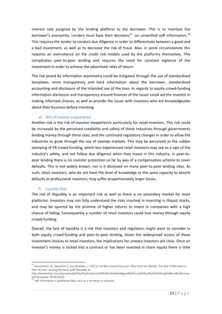 interest rate assigned by the lending platform to the borrower. This is to maintain the
borrower’s anonymity. Lenders must base their decisions 51 on unverified soft information. 52
This requires the lender to conduct due diligence in order to differentiate between a good and
a bad investment, as well as to decrease the risk of fraud. Also, in some circumstances this
requires an overreliance on the credit risk models used by the platforms themselves. This
complicates peer-to-peer lending and requires the need for constant vigilance of the
investment in order to achieve the advertised rates of return.
The risk posed by information asymmetry could be mitigated through the use of standardised
templates, more transparency and hard information about the borrower, standardised
accounting and disclosure of the intended use of the loan. In regards to equity crowd-funding
information disclosure and transparency around finances of the issuer could aid the investor in
making informed choices, as well as provide the issuer with investors who are knowledgeable
about their business before investing.

e) Risk of investor inexperience
Another risk is the risk of investor inexperience particularly for retail investors. This risk could
be increased by the perceived credibility and safety of these industries through governments
lending money through these sites, and the continued regulatory changes in order to allow the
industries to grow through the use of exempt markets. This may be perceived as the rubber
stamping of FR crowd-funding, which less experienced retail investors may see as a sign of the
industry’s safety, and not follow due diligence when they invest in this industry. In peer-topeer lending there is no investor protection so far by way of a compensation scheme to cover
defaults. This is not widely known, nor is it disclosed on many peer-to-peer lending sites. As
such, retail investors, who do not have the level of knowledge or the same capacity to absorb
defaults as professional investors, may suffer proportionately larger losses.
f) Liquidity Risk:
The risk of illiquidity is an important risk as well as there is no secondary market for most
platforms. Investors may not fully understand the risks involved in investing in illiquid stocks,
and may be spurred by the promise of higher returns to invest in companies with a high
chance of failing. Consequently a number of retail investors could lose money through equity
crowd-funding.
Overall, the lack of liquidity is a risk that investors and regulators might want to consider in
both equity crowd-funding and peer-to-peer lending. Given the widespread access of these
investment choices to retail investors, the implications for unwary investors are clear. Once an
investor’s money is locked into a contract or has been invested in share equity there is little

51

Herzenstein, M. Soenshein S. and Dholakia, U. (2011) Tell Me a Good Story and I May Lend You Money: The Role of Narrative in
Peer-to-Peer Lending Decisions [pdf] Available at:
http://sonenshein.rice.edu/uploadedFiles/Publications/tell%20me%20a%20good%20story%20and%20I%20may%20lend%20money.
pdf [Accessed: 30.09.2013]
52
Soft information is qualitative data, such as a narrative or a picture.

27 | P a g e

 