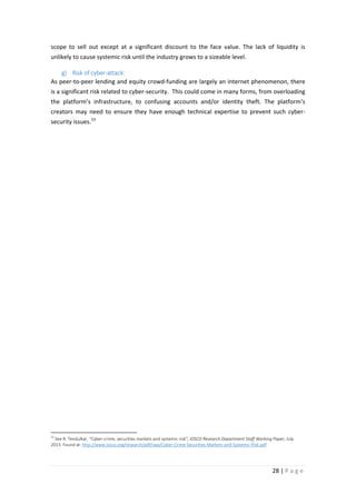 scope to sell out except at a significant discount to the face value. The lack of liquidity is
unlikely to cause systemic risk until the industry grows to a sizeable level.
g) Risk of cyber-attack:
As peer-to-peer lending and equity crowd-funding are largely an internet phenomenon, there
is a significant risk related to cyber-security. This could come in many forms, from overloading
the platform’s infrastructure, to confusing accounts and/or identity theft. The platform’s
creators may need to ensure they have enough technical expertise to prevent such cybersecurity issues. 53

53

See R. Tendulkar, “Cyber-crime, securities markets and systemic risk”, IOSCO Research Department Staff Working Paper, July
2013. Found at: http://www.iosco.org/research/pdf/swp/Cyber-Crime-Securities-Markets-and-Systemic-Risk.pdf

28 | P a g e

 