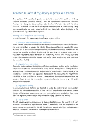 Chapter 3: Current regulatory regimes and trends
The regulation of FR crowd-funding varies from jurisdiction to jurisdiction, with each industry
requiring a different regulatory approach. There are three aspects to regulating FR crowdfunding: these being the borrower/issuer side; the lender/investor side, and the online
platform. This chapter outlines the major regimes used to regulate FR crowd-funding, taking
peer-to-peer lending and equity crowd-funding in turn. It concludes with a description of the
current trends in regulation and de-regulation.

The regulation of peer-to-peer lending
In general there are five regulatory regimes for peer-to-peer lending:

1) Exempt or unregulated through lack of definition
This is the case for some countries that have no peer-to-peer lending market and therefore do
not have the need yet to regulate the industry. Other countries have not regulated this sector
due to a lack of definition regarding the service provided to the investors and consider the
market too small for regulation (Tunisia and the UK). However, in some cases there is
regulation designed to protect borrowers and that mainly involves rules already in place to
protect the borrower from unfair interest rates, unfair credit provision and false advertising
(for example in the UK).

2) Regulated as an intermediary
Depending on the particular jurisdiction’s definition peer-to-peer lenders can be classified as
intermediaries or brokers. This classification usually requires the registration of the platform as
an intermediary. The obligations and requirements for intermediaries vary according to the
jurisdiction. Generally there are regulations that establish the prerequisites for the platforms
to register in order to access the market. Other rules and requirements determine how the
platform should conduct its business (for example, the licensing needed to provide credit
and/or financial services).

3) Regulated as banking
In various jurisdictions platforms are classified as banks, due to their credit intermediation
function, and are therefore regulated as banks. As such, the platforms must obtain a banking
licence; fulfil disclosure requirements and other such regulations. In jurisdictions that require
bank-like regulation, the industry is comparatively small (e.g. Germany and France).

4) The US model
The US regulatory regime, in summary, is structured as follows. At the Federal level, each
platform is required to be registered with the SEC. 54 Additionally each loan originated by the
platforms must be registered with the SEC. Each platform is also treated like a public company,
having to fully disclose their finances, loan origination and practices.
54

Chaffee and Rapp, 2012; Verstein, A. (2012)

29 | P a g e

 