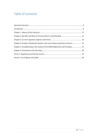 Table of contents
Executive Summary ....................................................................................................................... 4
Introduction .................................................................................................................................. 8
Chapter 1: Nature of the industries ............................................................................................ 12
Chapter 2: Benefits and Risks of Financial Return crowd-funding .............................................. 21
Chapter 3: Current regulatory regimes and trends ..................................................................... 29
Chapter 4: Analysis of potential systemic risks and investor protection concerns .................... 33
Chapter 5: Crowdfunding in the context of the IOSCO Objectives and Principles...................... 47
Chapter 6: Conclusions and next steps ....................................................................................... 50
Annex 1: Regulatory practices by country .................................................................................. 52
Annex 2: List of figures and tables .............................................................................................. 62

3|Page

 