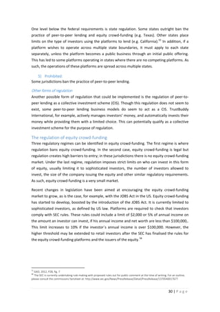 One level below the federal requirements is state regulation. Some states outright ban the
practice of peer-to-peer lending and equity crowd-funding (e.g. Texas). Other states place
limits on the type of investors using the platforms to lend (e.g. California). 55 In addition, if a
platform wishes to operate across multiple state boundaries, it must apply to each state
separately, unless the platform becomes a public business through an initial public offering.
This has led to some platforms operating in states where there are no competing platforms. As
such, the operations of these platforms are spread across multiple states.
5) Prohibited:
Some jurisdictions ban the practice of peer-to-peer lending.

Other forms of regulation
Another possible form of regulation that could be implemented is the regulation of peer-topeer lending as a collective investment scheme (CIS). Though this regulation does not seem to
exist, some peer-to-peer lending business models do seem to act as a CIS. TrustBuddy
International, for example, actively manages investors’ money, and automatically invests their
money while providing them with a limited choice. This can potentially qualify as a collective
investment scheme for the purpose of regulation.

The regulation of equity crowd-funding
Three regulatory regimes can be identified in equity crowd-funding. The first regime is where
regulation bans equity crowd-funding. In the second case, equity crowd-funding is legal but
regulation creates high barriers to entry; in these jurisdictions there is no equity crowd-funding
market. Under the last regime, regulation imposes strict limits on who can invest in this form
of equity, usually limiting it to sophisticated investors, the number of investors allowed to
invest, the size of the company issuing the equity and other similar regulatory requirements.
As such, equity crowd-funding is a very small market.
Recent changes in legislation have been aimed at encouraging the equity crowd-funding
market to grow, as is the case, for example, with the JOBS Act in the US. Equity crowd-funding
has started to develop, boosted by the introduction of the JOBS Act. It is currently limited to
sophisticated investors, as defined by US law. Platforms are required to check that investors
comply with SEC rules. These rules could include a limit of $2,000 or 5% of annual income on
the amount an investor can invest, if his annual income and net worth are less than $100,000,.
This limit increases to 10% if the investor´s annual income is over $100,000. However, the
higher threshold may be extended to retail investors after the SEC has finalised the rules for
the equity crowd-funding platforms and the issuers of the equity. 56

55

GAO, 2012, P28, fig. 7
The SEC is currently undertaking rule-making with proposed rules out for public comment at the time of writing. For an outline,
please consult the commissions factsheet at: http://www.sec.gov/News/PressRelease/Detail/PressRelease/1370540017677

56

30 | P a g e

 