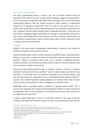 Size: Equity crowd-funding
The equity crowd-funding market is small in size, with the lowest estimate being the
equivalent of $25 million in the UK, 71 though market intelligence suggests the overall total in
the UK is estimated at roughly $80 million (£50 million equivalent). There are very few equity
crowd-funding platforms, with the majority focusing on angel investors or sophisticated
investors due to regulatory requirements. There is no data on the overall market size or
growth rates relating solely to equity crowd-funding due to so few platforms operating in this
area. Examples in the UK include: Syndicate Room, Crowdcube and Seedrs. In China there are
two examples: Honglingchuangtou and AngelCrunch, although no single platform specialises in
pure equity crowd-funding. Most other platforms that offer investment opportunities are
either donation crowd-funding or reward crowd-funding, neither of which necessarily results
in a financial return on the investment.

Liquidity
Liquidity in the peer-to-peer lending/equity crowd-funding is centred on the inability to
liquidate an investment once it has been entered.
Overall, the ability to gain access to money invested in a portfolio of loans is best described as
difficult. In many cases, it requires an investor to find another investor to take over the loan
portfolio. 72 Where no secondary market exists, and a contract is established between
borrower and lender, the contractual constraints tend to render the investment illiquid. In that
case, the investor is locked-in until maturity.
Some peer-to-peer lending platforms offer a secondary market to investors to facilitate
liquidation of all or part of their loan portfolio, 73 but this is lightly traded and unlikely to bring
any profit. 74 In some other cases, the platforms themselves can buy out the investors, and
then securitise these loans, selling them on via an asset-backed security vehicle (see Box 4). 75
However, how a platform generates liquidity depends on its business model. They are by no
means universal, and the platform is under no obligation to provide this service.
Additionally, where a secondary market is available it is generally thinly traded. 76 This is
because most individuals who sell their notes/contracts/loan portfolios on these sites tend to
sell delinquent notes. The lack of liquidity in the secondary market means many investors sell
at a significant loss to face value. 77
In equity crowd-funding there is little to no secondary market for the equity of start-up
companies. The equity itself is difficult to value. As most are private companies, start-ups face
71

This figure is based on the total equity funding of two platforms: Crowdcube and Seedrs
RateSetter website, 2013 Available at: http://www.ratesetter.com/lending/any_questions.aspx
73
Examples include Lending Club, Prosper and Zopa
74
Light, 2012 and Braverman, E (2012) ‘Hedge Funds Move into P2P Lending’, Wall Street Oasis, [Online] Available at:
www.wallstreetoasis.com/blog/hedge-funds-move-into-peer-to-peer-lending [Accessed: 16.09.2013]
75
IOSCO Market Intelligence
76
Light, 2012
77
Braverman, 2012
72

36 | P a g e

 