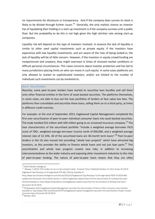 no requirements for disclosure or transparency. And if the company does survive its stock is
likely to be diluted through further issues. 78 Generally, the only realistic chance an investor
has of liquidating their holding in a start-up investment is if the company survives until a public
float. But the probability to do this is not high given the high attrition rate among start-up
companies.
Liquidity risk will depend on the type of investors involved. In essence the lack of liquidity is
similar to other seed capital investments such as private equity. If the investors have
experience with low liquidity investments, and are aware of the risks of being locked-in, the
lack of liquidity will be of little concern. However, if the investors in equity crowd-funding are
inexperienced and unaware, they might overreact in times of stressed market conditions or
difficult personal circumstances. This raises concerns about investor protection and has led to
many jurisdictions placing limits on who can invest in such equity. In some cases platforms are
only allowed to market to sophisticated investors, and/or are limited to the number of
individuals such investments can be marketed to.
Box 4: Securitisation
Recently, some peer-to-peer lenders have started to securitise loan bundles and sell them
onto other financial entities in the form of asset-backed securities. The platforms themselves,
in some cases, are able to buy out the loan portfolios of lenders at face value less fees. The
platforms then consolidate and securitise these loans, selling them on to a third party, at times
in different credit tranches.
For example: at the end of September 2013, Eaglewood Capital Management completed the
first ever securitisation of peer-to-peer individual consumer loans into asset-backed securities.
The trade totalled $53 million with $40 million going to an unnamed insurance company. 79 The
loan characteristics of the securitised portfolio “include a weighted average borrower FICO
score of 700+, weighted average borrower income north of $90,000, and a weighted average
interest rate of 12-14%. All of the securitized loans are 36-month term loans”. 80 Peer-to-peer
lenders in the US also moved into providing “whole loan projects” which have attracted big
investors, as this provides the ability to finance whole loans and not just loan parts. 81 This
securitisation and whole loan program creates new risks, in addition to increasing
interconnectedness to the wider industry and exposing other investment industries to the risks
of peer-to-peer lending. The nature of peer-to-peer loans means that they are often
78
79

IOSCO Market Intelligence
Alloway, T (2013) ‘P2P Lenders to turn to Securitisation deals’, Financial Times, Published October 1st 2013; Scully, M (2013)

Eaglewood Taps Boutique to Arrange Novel P2P ABS, [Online] Available at:
http://www.securitizationintelligence.com/Article/3262332/Eaglewood-Taps-Boutique-To-Arrange-Novel-PEER-TO-PEER-ABSUpdate.html [Accessed: 04.10.2013]; Renton, P (2013) Eaglewood Capital Closes the First Securitization of Lending Club Loans
[Online] Available at: http://www.lendacademy.com/eaglewood-capital-closes-the-first-securitization-of-lending-club-loans/
[Accessed: 04.10.2013]
80

PR Newswire (2013) Eaglewood Capital Management Launches First Securitization of Peer-to-Peer Consumer Loans [Online]
Available at: http://www.rfdtv.com/story/23579714/eaglewood-capital-management-launches-first-securitization-of-peer-to-peerconsumer-loans [Accessed: 04.10.2013]
81
Alloway, 2013

37 | P a g e

 