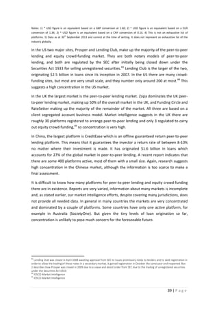 Notes: 1) * USD figure is an equivalent based on a GBP conversion at 1.60; 2) ~ USD figure is an equivalent based on a EUR
conversion of 1.34; 3) ^ USD figure is an equivalent based on a CNY conversion of 0.16. 4) This is not an exhaustive list of
th

platforms. 5) Data as at 30 September 2013 and correct at the time of writing. It does not represent an exhaustive list of the
industry globally.

In the US two major sites, Prosper and Lending Club, make up the majority of the peer-to-peer
lending and equity crowd-funding market. They are both notary models of peer-to-peer
lending, and both are regulated by the SEC after initially being closed down under the
Securities Act 1933 for selling unregistered securities. 83 Lending Club is the larger of the two,
originating $2.5 billion in loans since its inception in 2007. In the US there are many crowdfunding sites, but most are very small scale, and they number only around 200 at most. 84 This
suggests a high concentration in the US market.
In the UK the largest market is the peer-to-peer lending market. Zopa dominates the UK peerto-peer lending market, making up 50% of the overall market in the UK, and Funding Circle and
RateSetter making up the majority of the remainder of the market. All three are based on a
client segregated account business model. Market intelligence suggests in the UK there are
roughly 30 platforms registered to arrange peer-to-peer lending and only 3 regulated to carry
out equity crowd-funding, 85 so concentration is very high.
In China, the largest platform is CreditEase which is an offline guaranteed return peer-to-peer
lending platform. This means that it guarantees the investor a return rate of between 8-10%
no matter where their investment is made. It has originated $1.6 billion in loans which
accounts for 27% of the global market in peer-to-peer lending. A recent report indicates that
there are some 400 platforms active, most of them with a small size. Again, research suggests
high concentration in the Chinese market, although the information is too scarce to make a
final assessment.
It is difficult to know how many platforms for peer-to-peer lending and equity crowd-funding
there are in existence. Reports are very varied, information about many markets is incomplete
and, as stated earlier, our market intelligence efforts, despite covering many jurisdictions, does
not provide all needed data. In general in many countries the markets are very concentrated
and dominated by a couple of platforms. Some countries have only one active platform, for
example in Australia (SocietyOne). But given the tiny levels of loan origination so far,
concentration is unlikely to pose much concern for the foreseeable future.

83

Lending Club was closed in April 2008 awaiting approval from SEC to issues promissory notes to lenders and to seek registration in
order to allow the trading of these notes in a secondary market, it gained registration in October the same year and reopened. Box
2 describes how Prosper was closed in 2009 due to a cease and desist order from SEC due to the trading of unregistered securities
under the Securities Act 1933.
84
IOSCO Market Intelligence
85
IOSCO Market Intelligence

39 | P a g e

 