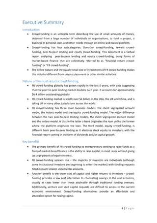 Executive Summary
Introduction
•

Crowd-funding is an umbrella term describing the use of small amounts of money,
obtained from a large number of individuals or organisations, to fund a project, a
business or personal loan, and other needs through an online web-based platform.

•

Crowd-funding has four subcategories: Donation crowd-funding, reward crowdfunding, peer-to-peer lending and equity crowd-funding. This document is a factual
report analysing

peer-to-peer lending and equity crowd-funding, being forms of

market-based finance that are collectively referred to as “financial return crowdfunding” or “FR crowd-funding”.
•

The online nature and the usually small size of investments of FR crowd-funding makes
this industry different from private placement or other similar activities.

Nature of financial return crowd-funding
•

FR crowd-funding globally has grown rapidly in the last 5 years, with data suggesting
that the peer-to-peer lending market doubles each year. It accounts for approximately
$6.4 billion outstanding globally.

•

FR crowd-funding market is worth over $1 billion in the USA, the UK and China, and is
taking off in many other jurisdictions across the world.

•

FR crowd-funding has three main business models: the client segregated account
model, the notary model and the equity crowd-funding model. The major difference
between the two peer-to-peer lending models, the client segregated account model
and the notary model, is that in the latter a bank originates the loan unlike the former
where the platform originates the loan. The third model, equity crowd-funding, is
different from peer-to-peer lending as it allocates stock equity to investors, with the
financial return coming in the form of dividends and/or capital growth.

Key benefits
•

The primary benefit of FR crowd-funding to entrepreneurs seeking to raise funds as a
form of market-based finance is the ability to raise capital, in most cases without giving
up large parcels of equity interest.

•

FR crowd-funding spreads risk – the majority of investors are individuals (although
some institutional investors are beginning to enter the market) with funding requests
filled in much smaller incremental amounts.

•

Another benefit is the lower cost of capital and higher returns to investors – crowdfunding provides a low cost alternative to channelling savings to the real economy,
usually at rates lower than those attainable through traditional funding avenues.
Additionally, venture and seed capital requests are difficult to access in the current
economic environment. Crowd-funding alternatives provide an affordable and
attainable option for raising capital.

4|Page

 