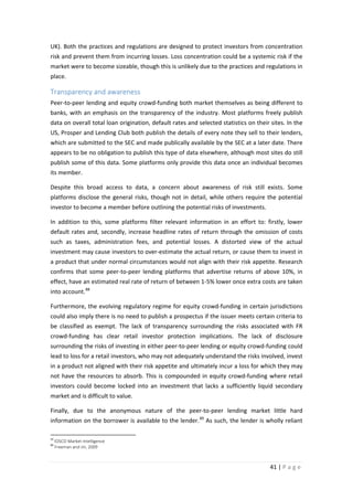 UK). Both the practices and regulations are designed to protect investors from concentration
risk and prevent them from incurring losses. Loss concentration could be a systemic risk if the
market were to become sizeable, though this is unlikely due to the practices and regulations in
place.

Transparency and awareness
Peer-to-peer lending and equity crowd-funding both market themselves as being different to
banks, with an emphasis on the transparency of the industry. Most platforms freely publish
data on overall total loan origination, default rates and selected statistics on their sites. In the
US, Prosper and Lending Club both publish the details of every note they sell to their lenders,
which are submitted to the SEC and made publically available by the SEC at a later date. There
appears to be no obligation to publish this type of data elsewhere, although most sites do still
publish some of this data. Some platforms only provide this data once an individual becomes
its member.
Despite this broad access to data, a concern about awareness of risk still exists. Some
platforms disclose the general risks, though not in detail, while others require the potential
investor to become a member before outlining the potential risks of investments.
In addition to this, some platforms filter relevant information in an effort to: firstly, lower
default rates and, secondly, increase headline rates of return through the omission of costs
such as taxes, administration fees, and potential losses. A distorted view of the actual
investment may cause investors to over-estimate the actual return, or cause them to invest in
a product that under normal circumstances would not align with their risk appetite. Research
confirms that some peer-to-peer lending platforms that advertise returns of above 10%, in
effect, have an estimated real rate of return of between 1-5% lower once extra costs are taken
into account. 88
Furthermore, the evolving regulatory regime for equity crowd-funding in certain jurisdictions
could also imply there is no need to publish a prospectus if the issuer meets certain criteria to
be classified as exempt. The lack of transparency surrounding the risks associated with FR
crowd-funding has clear retail investor protection implications. The lack of disclosure
surrounding the risks of investing in either peer-to-peer lending or equity crowd-funding could
lead to loss for a retail investors, who may not adequately understand the risks involved, invest
in a product not aligned with their risk appetite and ultimately incur a loss for which they may
not have the resources to absorb. This is compounded in equity crowd-funding where retail
investors could become locked into an investment that lacks a sufficiently liquid secondary
market and is difficult to value.
Finally, due to the anonymous nature of the peer-to-peer lending market little hard
information on the borrower is available to the lender. 89 As such, the lender is wholly reliant
88
89

IOSCO Market Intelligence
Freeman and Jin, 2009

41 | P a g e

 