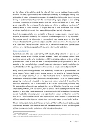 on the efficacy of the platform and the value of their internal creditworthiness models.
Freeman and Jin’s paper illustrates the information asymmetry in peer-to-peer lending sites
and its overall impact on investment prospects. The lack of hard information forces investors
to rely on soft information based on the social networking aspect of peer-to-peer lending
platforms. This results in additional adverse selection towards the lower end of each credit
grade assigned by the peer-to-peer lending platforms, relative to traditional investments. 90
Although there is some evidence 91 to suggest the use of soft information helps in the
prediction of default, it is best if there is a combination of hard and soft information.
Overall, there appears to be some availability of data and transparency on a voluntary basis.
However, transparency alone may not fully offset understanding the risks of any investment.
Furthermore, not all the information is necessarily of good quality which can drive bad
investment decisions with systemic consequences under certain conditions. The industry is not
at a “critical mass” yet for this to be a concern, but as the industry grows, these considerations
will need to be monitored, especially with respect to retail investor protection.

Cross-jurisdictional
Currently there is little cross-border activity in FR crowd-funding, with only two peer-to-peer
platforms lending across national borders. However, these two business models raise
questions such as: under what jurisdiction would the contracts produced by these lending
platforms come under in order for them to be implemented? What type of contact data is
available in the event of platform closure? Under which jurisdiction would the platform be
regulated and would this regulation cover all its activities or only those in that jurisdiction?
Many peer-to-peer lending platforms have deliberately chosen not to go cross-border for
these reasons. When a peer-to-peer lending platform has acquired a European banking
licence, for example Smartika, it has had little incentive to create an international platform,
especially for lending to borrowers outside its domicile (although it can do this under European
passporting requirement imbedded in the payments systems directive). It considers the
difficulties with contract law to be a hindrance as it is unclear under whose jurisdiction they
fall under and therefore which law applies in the event of difficulties. Those that have created
international platforms, such as isePankur, have to contend with these complications with little
guidance or assurance. There seems to be little consensus on how to solve the contract law
aspect. TrustBuddy, for example, sets up a separate client account and business under the
franchise of TrustBuddy International in each jurisdiction it enters in order to comply with the
different regulations, but it too has yet to test the contract law aspect of cross-border lending.
Market intelligence indicates that the next evolution of FR crowd-funding will be to develop
cross border. However, basic minimum standards are needed if this is to occur successfully and
without causing cross-border contagion to other international markets.
90

Freeman and Jin, 2009, p16
Iyer, R. Khwaja, A. Luttmer, E. and Shue, K (2013) “Screening Peers Softly: Inferring the Quality of Small Borrowers”, NBER Working
Papers 15242, National Bureau of Economic Research, Inc.

91

42 | P a g e

 